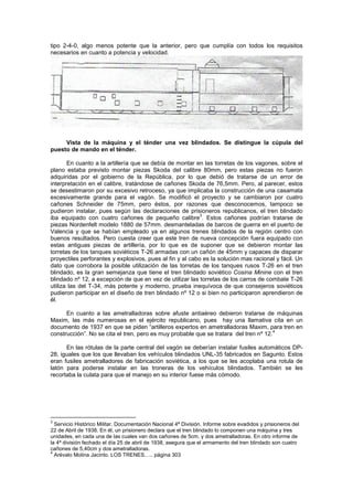 tipo 2-4-0, algo menos potente que la anterior, pero que cumplía con todos los requisitos
necesarios en cuanto a potencia y velocidad.

Vista de la máquina y el ténder una vez blindados. Se distingue la cúpula del
puesto de mando en el ténder.
En cuanto a la artillería que se debía de montar en las torretas de los vagones, sobre el
plano estaba previsto montar piezas Skoda del calibre 80mm, pero estas piezas no fueron
adquiridas por el gobierno de la República, por lo que debió de tratarse de un error de
interpretación en el calibre, tratándose de cañones Skoda de 76,5mm. Pero, al parecer, estos
se desestimaron por su excesivo retroceso, ya que implicaba la construcción de una casamata
excesivamente grande para el vagón. Se modificó el proyecto y se cambiaron por cuatro
cañones Schneider de 75mm, pero éstos, por razones que desconocemos, tampoco se
pudieron instalar, pues según las declaraciones de prisioneros republicanos, el tren blindado
3
iba equipado con cuatro cañones de pequeño calibre . Estos cañones podrían tratarse de
piezas Nordenfelt modelo 1880 de 57mm. desmanteladas de barcos de guerra en el puerto de
Valencia y que se habían empleado ya en algunos trenes blindados de la región centro con
buenos resultados. Pero cuesta creer que este tren de nueva concepción fuera equipado con
estas antiguas piezas de artillería, por lo que es de suponer que se debieron montar las
torretas de los tanques soviéticos T-26 armadas con un cañón de 45mm y capaces de disparar
proyectiles perforantes y explosivos, pues al fin y al cabo es la solución mas racional y fácil. Un
dato que corrobora la posible utilización de las torretas de los tanques rusos T-26 en el tren
blindado, es la gran semejanza que tiene el tren blindado soviético Cosina Minine con el tren
blindado nº 12, a excepción de que en vez de utilizar las torretas de los carros de combate T-26
utiliza las del T-34, más potente y moderno, prueba inequívoca de que consejeros soviéticos
pudieron participar en el diseño de tren blindado nº 12 o si bien no participaron aprendieron de
él.
En cuanto a las ametralladoras sobre afuste antiaéreo debieron tratarse de máquinas
Maxim, las más numerosas en el ejército republicano, pues hay una llamativa cita en un
documento de 1937 en que se piden “artilleros expertos en ametralladoras Maxim, para tren en
4
construcción”. No se cita el tren, pero es muy probable que se tratara del tren nº 12.
En las rótulas de la parte central del vagón se deberían instalar fusiles automáticos DP28, iguales que los que llevaban los vehículos blindados UNL-35 fabricados en Sagunto. Estos
eran fusiles ametralladores de fabricación soviética, a los que se les acoplaba una rotula de
latón para poderse instalar en las troneras de los vehículos blindados. También se les
recortaba la culata para que el manejo en su interior fuese más cómodo.

3

Servicio Histórico Militar. Documentación Nacional 4ª División. Informe sobre evadidos y prisioneros del
22 de Abril de 1938. En él, un prisionero declara que el tren blindado lo componen una máquina y tres
unidades, en cada una de las cuales van dos cañones de 5cm. y dos ametralladoras. En otro informe de
la 4ª división fechado el día 25 de abril de 1938, asegura que el armamento del tren blindado son cuatro
cañones de 5,40cm y dos ametralladoras.
4
Arévalo Molina Jacinto. LOS TRENES….. página 303

 