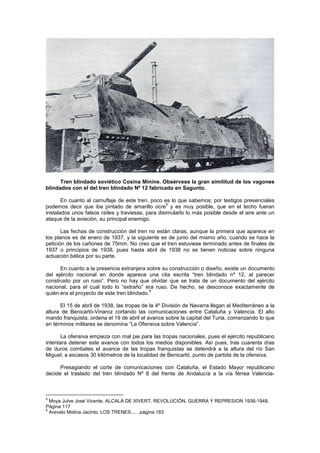 Tren blindado soviético Cosina Minine. Obsérvese la gran similitud de los vagones
blindados con el del tren blindado Nº 12 fabricado en Sagunto.
En cuanto al camuflaje de este tren, poco es lo que sabemos; por testigos presenciales
5
podemos decir que iba pintado de amarillo ocre y es muy posible, que en el techo fueran
instalados unos falsos raíles y traviesas, para disimularlo lo más posible desde el aire ante un
ataque de la aviación, su principal enemigo.
Las fechas de construcción del tren no están claras, aunque la primera que aparece en
los planos es de enero de 1937, y la siguiente es de junio del mismo año, cuando se hace la
petición de los cañones de 75mm. No creo que el tren estuviese terminado antes de finales de
1937 o principios de 1938, pues hasta abril de 1938 no se tienen noticias sobre ninguna
actuación bélica por su parte.
En cuanto a la presencia extranjera sobre su construcción o diseño, existe un documento
del ejército nacional en donde aparece una cita escrita “tren blindado nº 12, al parecer
construido por un ruso”. Pero no hay que olvidar que se trata de un documento del ejército
nacional, para el cual todo lo “extraño” era ruso. De hecho, se desconoce exactamente de
6
quién era el proyecto de este tren blindado.
El 15 de abril de 1938, las tropas de la 4º División de Navarra llegan al Mediterráneo a la
altura de Benicarló-Vinaroz cortando las comunicaciones entre Cataluña y Valencia. El alto
mando franquista, ordena el 19 de abril el avance sobre la capital del Turia, comenzando lo que
en términos militares se denomina “La Ofensiva sobre Valencia”.
La ofensiva empieza con mal pie para las tropas nacionales, pues el ejército republicano
intentara detener este avance con todos los medios disponibles. Así pues, tras cuarenta días
de duros combates el avance de las tropas franquistas se detendrá a la altura del río San
Miguel, a escasos 30 kilómetros de la localidad de Benicarló, punto de partida de la ofensiva.
Presagiando el corte de comunicaciones con Cataluña, el Estado Mayor republicano
decide el traslado del tren blindado Nº 8 del frente de Andalucía a la vía férrea Valencia-

5

Moya Julve José Vicente. ALCALÁ DE XIVERT. REVOLUCIÓN, GUERRA Y REPRESION 1936-1948.
Página 117
6
Arevalo Molina Jacinto. LOS TRENES...…página 183

 
