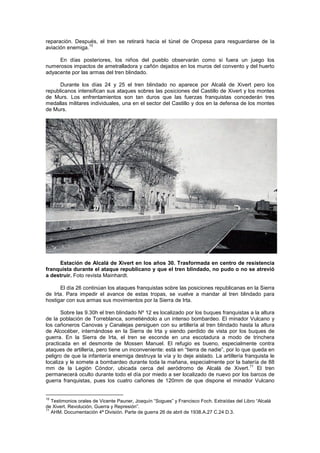 reparación. Después, el tren se retirará hacia el túnel de Oropesa para resguardarse de la
10
aviación enemiga.
En días posteriores, los niños del pueblo observarán como si fuera un juego los
numerosos impactos de ametralladora y cañón dejados en los muros del convento y del huerto
adyacente por las armas del tren blindado.
Durante los días 24 y 25 el tren blindado no aparece por Alcalá de Xivert pero los
republicanos intensifican sus ataques sobres las posiciones del Castillo de Xivert y los montes
de Murs. Los enfrentamientos son tan duros que las fuerzas franquistas concederán tres
medallas militares individuales, una en el sector del Castillo y dos en la defensa de los montes
de Murs.

Estación de Alcalá de Xivert en los años 30. Trasformada en centro de resistencia
franquista durante el ataque republicano y que el tren blindado, no pudo o no se atrevió
a destruir. Foto revista Mainhardt.
El día 26 continúan los ataques franquistas sobre las posiciones republicanas en la Sierra
de Irta. Para impedir el avance de estas tropas, se vuelve a mandar al tren blindado para
hostigar con sus armas sus movimientos por la Sierra de Irta.
Sobre las 9.30h el tren blindado Nº 12 es localizado por los buques franquistas a la altura
de la población de Torreblanca, sometiéndolo a un intenso bombardeo. El minador Vulcano y
los cañoneros Canovas y Canalejas persiguen con su artillería al tren blindado hasta la altura
de Alcocéber, internándose en la Sierra de Irta y siendo perdido de vista por los buques de
guerra. En la Sierra de Irta, el tren se esconde en una escotadura a modo de trinchera
practicada en el desmonte de Mossen Manuel. El refugio es bueno, especialmente contra
ataques de artillería, pero tiene un inconveniente: está en “tierra de nadie”, por lo que queda en
peligro de que la infantería enemiga destruya la vía y lo deje aislado. La artillería franquista le
localiza y le somete a bombardeo durante toda la mañana, especialmente por la batería de 88
11
mm de la Legión Cóndor, ubicada cerca del aeródromo de Alcalá de Xivert. El tren
permanecerá oculto durante todo el día por miedo a ser localizado de nuevo por los barcos de
guerra franquistas, pues los cuatro cañones de 120mm de que dispone el minador Vulcano

10

Testimonios orales de Vicente Pauner, Joaquín “Sogues” y Francisco Foch. Extraídas del Libro “Alcalá
de Xivert. Revolución, Guerra y Represión”.
11
AHM. Documentación 4ª División. Parte de guerra 26 de abril de 1938.A.27 C.24 D.3.

 