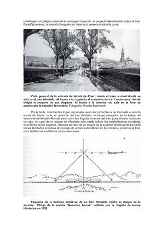 constituyen un peligro potencial si consiguen impactar un proyectil directamente sobre el tren.
Paradójicamente, la aviación franquista no hace acto presencia sobre la zona.

Vista general de la entrada de Alcalá de Xivert desde el paso a nivel donde se
detuvo el tren blindado. Al fondo a la izquierda el convento de los franciscanos, donde
dirigió la mayoría de sus disparos. Al fondo a la derecha -no sale en la foto- se
encontraba la estación ferroviaria. Fotografía: Revista Mainhardt.
Por la tarde, mientras las tropas nacionales avanzan por la Sierra de Irta hasta ocupar la
ermita de Santa Lucia, el personal del tren blindado construye parapetos en la ladera del
desmonte de Mossen Manuel para cubrir los ángulos muertos del tren, pues al estar oculto en
un talud, en caso de un ataque de infantería sólo puede utilizar las ametralladoras instaladas
en el techo de los vagones. Además en caso de un ataque de la aviación el manual de lucha de
trenes blindados aconseja el montaje de armas automáticas en los terrenos próximos al tren,
para facilitar así su defensa contra aeronaves.

Esquema de la defensa antiaérea de un tren blindado contra el ataque de la
aviación. Dibujo de la revista “Nuestras Armas”, editada por la brigada de trenes
blindados en 1937.

 
