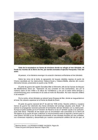 Vista de la escotadura en forma de trinchera donde se refugio el tren blindado. Al
fondo los montes de la Sierra de Irta, por donde avanzaba el ejercito franquista. Foto del
autor.
Al parecer, ni la infantería enemiga ni la aviación intentaron enfrentarse al tren blindado.
Sobre las cinco de la tarde, la agrupación de buques rebeldes regresa al puerto de
Vinaroz escoltada por los destructores Velasco-Ceuta y Velasco-Melilla, además del crucero
Almirante Cervera, amarrando en puerto a las 18,30h.
El parte de guerra del capitán González-Aller al Almirante Jefe de las fuerzas de bloqueo
del Mediterráneo decía así: “Operación de hoy consistió en tres bombardeos, dos por la
mañana sobre el tren militar a la altura de Torreblanca y uno por la tarde sobre tanques y
concentraciones poco numerosas en la costa al norte de Alcoceber. No hubo reacción artillera
12
ni de aviación”.
Por la noche, el tren blindado se retirará hacia Oropesa de Mar, donde se resguardará en
el túnel. No volverá a aparecer en el frente de Alcalá de Xivert.
El parte de guerra nacional del 27 de abril de 1938 emitía: Nuestra artillería y nuestros
13
barcos de guerra han destruido dos trenes blindados del enemigo situados ante Alcalá. Al
parecer la propaganda nacional confundió el bombardeo del tren blindado con su destrucción.
Aunque el parte emitido por la 4ª División de Navarra el día 27 también ayuda a la confusión,
pues éste decía: “Patrullas de las tropas que se encontraban más avanzadas en la Sierra de
Irta bajaron en la noche de ayer a efectuar un reconocimiento entre el segundo y tercero paso a
nivel (plano1:50.000) al sur de Alcalá encontrando el tren blindado formado por tres unidades,
con numerosos impactos y descarrilado por nuestra concentración artillera del día de ayer; el

12
13

Martínez Bande J. LA OFENSIVA SOBRE VALENCIA. Página 64.
Partes de guerra del Ejercito Nacional. Página 293.

 