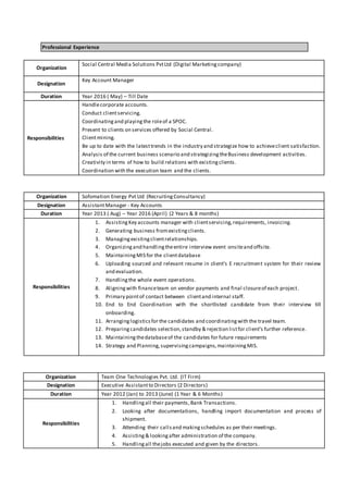 Professional Experience
Organization
Social Central Media Solutions PvtLtd (Digital Marketingcompany)
Designation
Key Account Manager
Duration Year 2016 ( May) – Till Date
Responsibilities
Handlecorporate accounts.
Conduct clientservicing.
Coordinatingand playingthe roleof a SPOC.
Present to clients on services offered by Social Central.
Clientmining.
Be up to date with the latesttrends in the industry and strategize how to achieveclient satisfaction.
Analysis of the current business scenario and strategizingtheBusiness development activities.
Creativity in terms of how to build relations with existingclients.
Coordination with the execution team and the clients.
Organization Sofomation Energy Pvt Ltd (RecruitingConsultancy)
Designation AssistantManager - Key Accounts
Duration Year 2013 ( Aug) – Year 2016 (April) (2 Years & 8 months)
Responsibilities
1. AssistingKey accounts manager with clientservicing,requirements, invoicing.
2. Generating business fromexistingclients.
3. Managingexistingclientrelationships.
4. Organizingand handlingtheentire interview event onsiteand offsite.
5. MaintainingMIS for the clientdatabase
6. Uploading sourced and relevant resume in client’s E recruitment system for their review
and evaluation.
7. Handlingthe whole event operations.
8. Aligningwith financeteam on vendor payments and final closureof each project.
9. Primary pointof contact between clientand internal staff.
10. End to End Coordination with the shortlisted candidate from their interview till
onboarding.
11. Arranginglogisticsfor the candidates and coordinatingwith the travel team.
12. Preparingcandidates selection,standby & rejection listfor client’s further reference.
13. Maintainingthedatabaseof the candidates for future requirements
14. Strategy and Planning,supervisingcampaigns,maintainingMIS.
Organization Team One Technologies Pvt. Ltd. (IT Firm)
Designation Executive Assistantto Directors (2 Directors)
Duration Year 2012 (Jan) to 2013 (June) (1 Year & 6 Months)
Responsibilities
1. Handlingall their payments,Bank Transactions.
2. Looking after documentations, handling import documentation and process of
shipment.
3. Attending their callsand makingschedules as per their meetings.
4. Assisting & lookingafter administration of the company.
5. Handlingall thejobs executed and given by the directors.
 