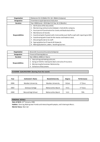 Organization Shemaroo Ent. & Media Pvt. Ltd. (Media Company)
Designation ClientServicing& Operations Executive
Duration Year 2008 (June)– 2010 (April) (1 Year & 11 Months)
Responsibilities
1. Verification of the documents.
2. Maintainingcommunication between clients & the company.
3. Focal pointof Coordination for clients and Studio back office.
4. Maintenance of records.
5. Coordinatingfor Payment with clientand Account Staff as well with reporting to HOD.
6. Coordinating with clients for the movies and material stock.
7. Allocating the Job to Co-staff.
8. SigningAuthority of Inwards & Outwards.
9. MakingQuotations,Letters, HandlingCouriers.
Organization Aviva Life Insurance(InsuranceCompany)
Designation Financial PlanningAdvisor
Duration Year 2006 to 2008 (1.5 Years)
Responsibilities
1. Tele-callingand makingcold calls.
2. Going on field for making hot deals and sales of insurance.
3. MaintainingtheCustomer Relationship.
4. Collection of Documents
ACADEMIC QUALIFICATION (Starting from the recent)
Year Institution’s Name Board/University Degree Performance
2006 Mumbai University Mumbai University B.Com 1st Class
2002 Somaiya College Maharashtra Board H.S.C. 1st Class
2000 Mulund High School Maharashtra Board S.S.C. 70%
PERSONAL DETAILS
Date of Birth: 22nd January,1986
Hobbies: Dancing,Makingnew Friends and interactingwith people, and listening to Music.
Marital Status: Married
 