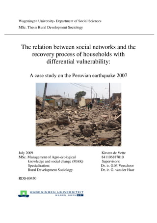 Wageningen University- Department of Social Sciences
MSc. Thesis Rural Development Sociology
The relation between social networks and the
recovery process of households with
differential vulnerability:
A case study on the Peruvian earthquake 2007
July 2009 Kirsten de Vette
MSc. Management of Agro-ecological 841106887010
knowledge and social change (MAK) Supervisors:
Specialization: Dr. ir. G.M Verschoor
Rural Development Sociology Dr. ir. G. van der Haar
RDS-80430
 