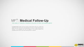 A program that provides sound and periodic medical advice about any condition the
patient may have, from the truly world specialists in his case, no matter where they are
working. To be completely sure that the diagnose or the medical treatment are
completely at-par with the most recent advancements in medicine.
MF: Medical Follow-Up
TOP-LEVEL 2nd MEDICAL OPINION & FOLLOW-UP FROM THE WORLD BESTS’
 