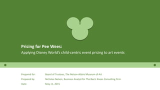 Pricing for Pee Wees:
Applying Disney World’s child-centric event pricing to art events
Prepared for: Board of Trustees, The Nelson-Atkins Museum of Art
Prepared by: Nicholas Nelson, Business Analyst for The Bee’s Knees Consulting Firm
Date: May 11, 2015
 
