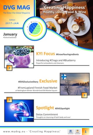 DVG MAG
The Dolce Vita Global Magazine
Edition
2 0 1 7 - J A N
‘Creating Happiness’
Healthy Living, Food & Wine
w w w . m y d v g . e u - ‘ C r e a t i n g H a p p i n e s s ’ 1
January
#DolceViatGlobal
Introducing #Chaga and #Blueberry
Powerful antioxidants and cleansers
KYI Focus #KnowYourIngredients
#FromLapland Finnish Food Market
at Nottingham Winter Wonderland Old Market Square
#DVGExclusiveStory Exclusive
Detox Commitment
Thoughts on cleansing of both body and soul
Spotlight #DVGSpotlight
3
2
5
 