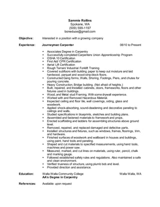 Sammie Rollins
Spokane, WA
(509) 599-1197
boneduce@gmail.com
Objective: Interested in a position with a growing company
Experience: Journeyman Carpenter 08/10 to Present

 Associates Degree in Carpentry
 Successfully completed Carpenters Union Apprenticeship Program
 OSHA 10 Certification
 First Aid/ CPR Certification
 Aerial Lift Certification
 Rough Terrain/ Industrial Forklift Training
 Covered subfloors with building paper to keep out moisture and laid
hardwood, parquet and wood-strip-block floors.
 Constructed Gang forms, Walls, Shoring, Footings, Piers, and chutes for
pouring concrete.
 Heavy Construction, Bridge building. (Not afraid of heights.)
 Built, repaired, and Installed cabinets, doors, frameworks, floors and other
fixtures used in buildings.
 Wood, and Metal stud Framing. With some drywall experience.
 Worked with and Removed Hazardous Material.
 Inspected ceiling and floor tile, wall coverings, siding, glass and
woodwork.
 Applied shock-absorbing, sound-deadening and decorative paneling to
ceilings and walls.
 Studied specifications in blueprints, sketches and building plans.
 Assembled and fastened materials to framework and props.
 Erected scaffolding and ladders for assembling structures above ground
level.
 Removed, repaired, and replaced damaged and defective parts.
 Installed structures and fixtures, such as windows, frames, floorings, trim,
and hardware.
 Finished surfaces of woodwork and wallboard in houses and buildings,
using paint, hand tools and paneling.
 Shaped and cut materials to specified measurements, using hand tools,
machines and power saw.
 Measured, marked, and cut lines on materials, using ruler, pencil, chalk
and marking gauge.
 Followed established safety rules and regulations. Also maintained a safe
and clean environment.
 Verified trueness of structure, using plumb bob and level.
 Provided direction and assistance.
Education: Walla Walla Community College Walla Walla, WA
AA’s Degree in Carpentry
References: Available upon request
 