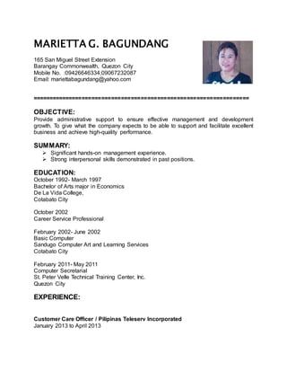 MARIETTA G. BAGUNDANG
165 San Miguel Street Extension
Barangay Commonwealth, Quezon City
Mobile No. :09426646334;09067232087
Email: mariettabagundang@yahoo.com
==================================================================
OBJECTIVE:
Provide administrative support to ensure effective management and development
growth. To give what the company expects to be able to support and facilitate excellent
business and achieve high-quality performance.
SUMMARY:
 Significant hands-on management experience.
 Strong interpersonal skills demonstrated in past positions.
EDUCATION:
October 1992- March 1997
Bachelor of Arts major in Economics
De La Vida College,
Cotabato City
October 2002
Career Service Professional
February 2002- June 2002
Basic Computer
Sandugo Computer Art and Learning Services
Cotabato City
February 2011- May 2011
Computer Secretarial
St. Peter Velle Technical Training Center, Inc.
Quezon City
EXPERIENCE:
Customer Care Officer / Pilipinas Teleserv Incorporated
January 2013 to April 2013
 