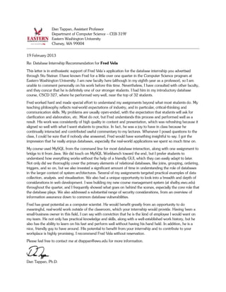 Dan Tappan, Assistant Professor
Department of Computer Science – CEB 319F
Eastern Washington University
Cheney, WA 99004
19 February 2013
Re: Database Internship Recommendation for Fred Vela
This letter is in enthusiastic support of Fred Vela's application for the database internship you advertised
through Stu Steiner. I have known Fred for a little over one quarter in the Computer Science program at
Eastern Washington University. I am new faculty here (although in my eighth year as a professor), so I am
unable to comment personally on his work before this time. Nevertheless, I have consulted with other faculty,
and they concur that he is definitely one of our stronger students. I had him in my introductory database
course, CSCD 327, where he performed very well, near the top of 32 students.
Fred worked hard and made special effort to understand my assignments beyond what most students do. My
teaching philosophy reflects real-world expectations of industry, and in particular, critical-thinking and
communication skills. My problems are usually open-ended, with the expectation that students will ask for
clarification and elaboration, etc. Most do not, but Fred understands this process and performed well as a
result. His work was consistently of high quality in content and presentation, which was refreshing because it
aligned so well with what I want students to practice. In fact, he was a joy to have in class because he
continually interacted and contributed useful commentary to my lectures. Whenever I posed questions to the
class, I could be sure that if nobody else answered, Fred would have something insightful to say. I got the
impression that he really enjoys databases, especially the real-world applications we spent so much time on.
My course used MySQL from the command line for most database interaction, along with one assignment to
bridge to it from Java. We did touch on MySQL Workbench toward the end, but I prefer students to
understand how everything works without the help of a friendly GUI, which they can easily adapt to later.
Not only did we thoroughly cover the primary elements of relational databases, like joins, grouping, ordering,
triggers, and so on, but we also invested a significant amount of time in understanding the role of databases
in the larger context of system architectures. Several of my assignments targeted practical examples of data
collection, analysis. and visualization. We also had a unique opportunity to look into a breadth and depth of
considerations in web development. I was building my new course management system (at shelby.ewu.edu)
throughout the quarter, and I frequently showed what goes on behind the scenes, especially the core role that
the database plays. We also addressed a substantial range of security considerations, from an overview of
information assurance down to common database vulnerabilities.
Fred has great potential as a computer scientist. He would benefit greatly from an opportunity to do
meaningful, real-world work outside of the classroom, which your internship would provide. Having been a
small-business owner in this field, I can say with conviction that he is the kind of employee I would want on
my team. He not only has practical knowledge and skills, along with a well-established work history, but he
also has the ability to learn on his feet and perform well without having his hand held. In addition, he is a
nice, friendly guy to have around. His potential to benefit from your internship and to contribute to your
workplace is highly promising. I recommend Fred Vela without reservation.
Please feel free to contact me at dtappan@ewu.edu for more information.
Dan Tappan, Ph.D.
 