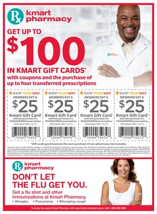 with coupons and the purchase of
up to four transferred prescriptions
IN KMART GIFT CARDS*
GET UP TO
$
100
*Gift cards good towards the next purchase of non-pharmacy merchandise
Consumer: Present coupon with the purchase of a transferred prescription. Consumers to pay all required taxes. Not valid on prescriptions transferred from another Kmart Pharmacy. Offer not valid in
LA on controlled substance prescriptions. Offer not valid in AL,AR, GUAM, NJ, NY, MA, MS, OR or Puerto Rico or on prescriptions paid for in whole or in part by any government programs. PRESCRIPTION
MUST BE FILLED FOR QUANTITY WRITTEN OR ALLOWED BY PHYSICIAN TO REDEEM CERTIFICATE. Redeemable at Kmart Pharmacy only. LIMIT ONE COUPON PER PRESCRIPTION. Void if acquired from any
channel other than those approved by Sears Holdings, if photocopied or otherwise reproduced and where prohibited by law; any other use constitutes fraud. Cash value 1/20¢. Members earn Points on
Qualifying Purchases. Subject to full program terms available at www.shopyourway.com. Associate: Collect and scan this Kmart Pharmacy coupon and turn in to cash ofﬁce.
Kmart Gift Card*
withthepurchaseofa
TRANSFERREDprescription.
OFFER VALID THRU 1/31/14.
Kmart Gift Card*
withthepurchaseofa
TRANSFERREDprescription.
OFFER VALID THRU 1/31/14.
Kmart Gift Card*
withthepurchase of a
TRANSFERRED prescription.
OFFER VALID THRU 1/31/14.
Kmart Gift Card*
withthepurchaseofa
TRANSFERREDprescription.
OFFER VALID THRU 1/31/14.
MEMBERSGETAMEMBERSGETAMEMBERS GETAMEMBERS GET A
$25$25$25$25
DON’T LET
THE FLU GET YOU.
Get a ﬂu shot and other
immunizations at Kmart Pharmacy.
• Shingles • Pneumonia • Whooping cough
To locate the nearest Kmart Pharmacy visit www.kmart.com/pharmacy or call 1-800-866-0086
 