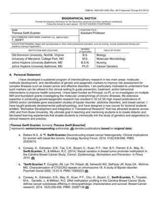 OMB No. 0925-0001/0002 (Rev. 08/12 Approved Through 8/31/2015)
BIOGRAPHICAL SKETCH
Provide the following information for the Senior/key personnel and other significant contributors.
Follow this format for each person. DO NOT EXCEED FOUR PAGES.
NAME
Theresa Swift-Scanlan
POSITION TITLE
Assistant Professor
eRA COMMONS USER NAME (credential, e.g., agency login)
T_SWIFT
EDUCATION/TRAINING (Begin with baccalaureate or other initial professional education, such as nursing, include postdoctoral training and
residency training if applicable.)
INSTITUTION AND LOCATION
DEGREE
(if applicable)
FIELD OF STUDY
Old Dominion University, Norfolk, Virginia B.S. Biology
University of Maryland, College Park, MD M.S. Molecular Microbiology
Johns Hopkins University Baltimore, MD B.S.N. Nursing
Johns Hopkins University Baltimore, MD Ph.D Cancer Genetics
A. Personal Statement
I have developed a sustained program of interdisciplinary research in two main areas: molecular
methods development, and identification of genetic and epigenetic markers to improve risk assessment for
complex illnesses such as breast cancer and affective disorders. I am particularly motivated to understand how
such markers can be utilized in the clinical setting to guide prevention, treatment, and/or behavioral
interventions to improve health outcomes. I have been funded as Principal, co-PI, or co-investigator on multiple
NIH and foundation grants investigating the molecular underpinnings of chronic illnesses. My extensive
expertise in conducting genetic/epigenetic research has resulted in 32 (of 34) high impact publications of
GWAS and/or candidate gene association studies of bipolar disorder, addictive disorders, and breast cancer. I
have taught graduate developmental pathophysiology, and have designed a new course for doctoral students
entitled; “Biomarker Development and Integration in Translational Research” that has attracted students across
UNC and from Duke University. My ultimate goal in teaching and mentoring students is to create didactic and
lab-based learning experiences that enable students to intrinsically link the study of genetics and epigenetics to
clinical research and practice.
(Theresa Swift-Scanlan, formerly Theresa Swift Breschel)
* represents senior/corresponding authorship; db denotes publications based on original data)
a. Rattani N.S., & *T. Swift-Scanlan Deconstructing breast cancer heterogeneity: Clinical implications
for women with basal-like tumors. Oncology Nursing Forum. 2014; 41(6):639-646. PMID:
25355019.
b. Conway, K., Edmiston, S.N., Tse, C-K., Bryant, C., Kuan, P.F., Hair, B.Y., Parrish, E.A., May, R.,
Swift-Scanlan, T., & Millikan, R.C. (2014). Racial variation in breast tumor promoter methylation in
the Carolina Breast Cancer Study. Cancer, Epidemiology, Biomarkers and Prevention. In Press,
2015. db
c. *Swift-Scanlan T, Coughlin JM, Lan TH, Potash JB, Ashworth RG, DePaulo JR, Ross CA , McInnis
MG. Characterization of CTG/CAG repeats on chromosome 18: A study of Bipolar disorder.
Psychiatr Genet 2005; 15:91-9. PMID:15900223 db
d. Conway, K., Edmiston, S.N., May, R., Kuan, P.F., Chu, H., Bryant, C., Swift-Scanlan, T., Troester,
M.A., Geradts, J., & Millikan, R.C. DNA methylation profiling in the Carolina Breast Cancer Study
defines cancer subclasses differing in clinicopathologic characteristics and survival. Breast Cancer
research. 2014. 16(5):450-456. PMID: 25287138 db
 