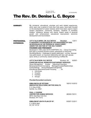 P.O. Box 170135
Brooklyn, NY 11217 (C)718-916-8763
The Rev. Dr. Denise L. C. Boyce
SUMMARY: My ministerial, educational, volunteer and work related experiences,
which span over a period of more than forty years, have been focused
on the development of career modules which have been used to inspire
student populations, community members, residents of homeless
shelters, substance abusers and clients, toward areas of personal
growth and enhancement; educational improvement, economic
development and reconciliation.
PROFESSIONAL
EXPERIENCE:
LET’S TALK W/REV. DR. DLC BOYCE Brooklyn 1/2011
A UNIVERSITY IN PROGRESS IN THE PROCESSES OF GOD,
AS REVEALED IN THE PERSON OF JESUS CHRIST,
UNDER THE UNCTION OF THE HOLY GHOST!
FOUNDER AND PRESIDENT
Developed in 1993 under ACTS CHAPTER II, Inc. -- Group Counseling
that uses a university format to assist participants to Overcome
Stumbling Blocks – challenges to goal(s) attainment – as they discover
new paths toward an improved relationship with God, self, spouse,
spice, family or community; toward achieving a fulfilled life.
LET’S TALK W/DR. DLC BOYCE Brooklyn, NY 8/2007-
CHRISTIAN SOCIAL WORK/PSYCHOTHERAPY SERVICES
Stress Management Anxiety Adjustment Disorders
Bereavement/Grief Counseling Marriage/Couples/Relationships
Family/Siblings Divorce/Separation/Singleness
Educational Attainment/Career Focusing . . . for
 Individuals
 Couples
 Families
 Groups
Provider/Consultant contracts:
EMBLEM/VALUE OPTIONS 1/2012-10/2012
INNOVATIVE SOLUTIONS. BETTER HEALTH
P. O. Box 41055
Norfolk, Va. 23541
PAUL J. COOPER
CENTER FOR HUMAN SERVICES 2/2009-7/2013
887A East New York Ave
Brooklyn, NY 11212
EMBLEM/HIP HEATH PLAN OF NY 8/2007-12/2011
P. O BOX 2845
NY, NY 10116
 