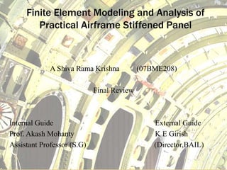 Finite Element Modeling and Analysis of
Practical Airframe Stiffened Panel
A Shiva Rama Krishna (07BME208)
Final Review
Internal Guide External Guide
Prof. Akash Mohanty K E Girish
Assistant Professor (S.G) (Director,BAIL)
 