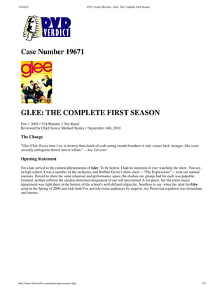 1/8/2016 DVD Verdict Review - Glee: The Complete First Season
http://www.dvdverdict.com/printer/gleeseason1.php 1/9
Case Number 19671
GLEE: THE COMPLETE FIRST SEASON
Fox // 2009 // 974 Minutes // Not Rated
Reviewed by Chief Justice Michael Stailey // September 14th, 2010
The Charge
"Glee Club. Every time I try to destroy that clutch of scab-eating mouth-breathers it only comes back stronger, like some
sexually ambiguous horror movie villain." -- Sue Sylvester
Opening Statement
I'm a late arrival to the cultural phenomenon of Glee. To be honest, I had no intention of ever watching the show. You see,
in high school, I was a member of the orchestra, and Buffalo Grove's show choir -- "The Expressions" -- were our natural
enemies. Forced to share the same rehearsal and performance space, the disdain our groups had for each was palpable.
Granted, neither suffered the slushee-drenched indignation of our self-proclaimed A-list peers, but the entire music
department was right there at the bottom of the school's well-defined oligarchy. Needless to say, when the pilot for Glee
aired in the Spring of 2009 and took both Fox and television audiences by surprise, my Pavlovian repulsion was immediate
and intense.
 