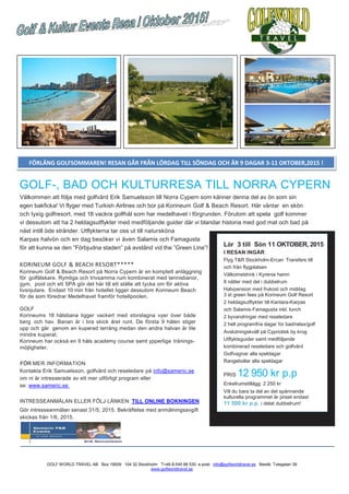 GOLF WORLD TRAVEL AB Box 19009 104 32 Stockholm T+46-8-545 66 530 e-post: info@golfworldtravel.se Besök: Tulegatan 39
www.golfworldtravel.se
GOLF-, BAD OCH KULTURRESA TILL NORRA CYPERN
Välkommen att följa med golfvärd Erik Samuelsson till Norra Cypern som känner denna del av ön som sin
egen bakficka! Vi flyger med Turkish Airlines och bor på Korineum Golf & Beach Resort. Här väntar en skön
och lyxig golfresort, med 18 vackra golfhål som har medelhavet i förgrunden. Förutom att spela golf kommer
vi dessutom att ha 2 heldagsutflykter med medföljande guider där vi blandar historia med god mat och bad på
näst intill öde stränder. Utflykterna tar oss ut till natursköna
Karpas halvön och en dag besöker vi även Salamis och Famagusta
för att kunna se den ”Förbjudna staden” på avstånd vid the ”Green Line”!
KORINEUM GOLF & BEACH RESORT*****
Korineum Golf & Beach Resort på Norra Cypern är en komplett anläggning
för golfälskare. Rymliga och trivsamma rum kombinerat med tennisbanor,
gym, pool och ett SPA gör det här till ett ställe att tycka om för aktiva
livsnjutare. Endast 10 min från hotellet ligger dessutom Korineum Beach
för de som föredrar Medelhavet framför hotellpoolen.
GOLF
Korineums 18 hålsbana ligger vackert med storslagna vyer över både
berg och hav. Banan är i bra skick året runt. De första 9 hålen stiger
upp och går genom en kuperad terräng medan den andra halvan är lite
mindre kuperat.
Korineum har också en 9 håls academy course samt ypperliga tränings-
möjligheter.
FÖR MER INFORMATION
Kontakta Erik Samuelsson, golfvärd och reseledare på info@sameric.se
om ni är intresserade av ett mer utförligt program eller
se: www.sameric.se
INTRESSEANMÄLAN ELLER FÖLJ LÄNKEN: TILL ONLINE BOKNINGEN
Gör intresseanmälan senast 31/5, 2015. Bekräftelse med anmälningsavgift
skickas från 1/6, 2015.
FÖRLÄNG GOLFSOMMAREN! RESAN GÅR FRÅN LÖRDAG TILL SÖNDAG OCH ÄR 9 DAGAR 3-11 OKTOBER,2015 !
Lör 3 till Sön 11 OKTOBER, 2015
I RESAN INGÅR:
Flyg T&R Stockholm-Ercan Transfers till
och från flygplatsen
Välkomstdrink i Kyrenia hamn
8 nätter med del i dubbelrum
Halvpension med frukost och middag
3 st green fees på Korineum Golf Resort
2 heldagsutflykter till Kantara-Karpas
och Salamis-Famagusta inkl. lunch
2 byvandringar med reseledare
2 helt programfria dagar för bad/relax/golf
Avslutningskväll på Cypriotisk by krog
Utflyktsguider samt medföljande
kombinerad reseledare och golfvärd
Golfvagnar alla speldagar
Rangebollar alla speldagar
PRIS 12 950 kr p.p
Enkelrumstillägg: 2 250 kr
Vill du bara ta del av det spännande
kulturella programmet är priset endast
11 500 kr p.p. i delat dubbelrum!
 