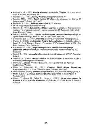 99
 Kashani et. al., (1992), Family Violence: Impact On Children, in: J. Am. Acad.
Child & Adolesc. Psychiatry, 31:2.'
 Pagelow M.D., (1984), Family Violence, Preager Publishers, NY.
 Pagelow M.D., (1992), Adult Victims Of Domestic Violence, in: Journal Of
Interpersonal Violence, vol.7, no.1.
 Piekarska A., (1991), Przemoc w rodzinie, PTP, Warsaw
 SCNN Rapport (2003) Silent Suffering.
 Plewicka Z., (1977), Sytuacje konfliktowe uczniow w szkole, w: Zachowanie sie
mlodziezy w sytuacjach trudnych I rozwoj osobowosci, M. Tyszkowa (red.), Wyd.
UAM, Poznan, Poland.
 Domachowski W., (1991), Spoleczne i kulturowe uwarunkowania patologii, w:
Spoleczna Psychologia Kliniczna (red. H. Sek) PWN, Warsaw.
 Dabrowska-Bak M., (1987), Przemoc w szkole, w: Kwartalnik Pedagogiczny, 2.
 Olweus D., (1992), Victimization Among Schoolchildren, in: (eds.)G. Albee, L.
Bond, T. Cook Monsey: Primary Prevention Of Psychopathology, vol.14, Sag
Pub., Newbury Park, California.
 Raczkowska J., (1993), Zagrozenie poczucia bezpieczenstwa agresja,
przemoca, okrucienstwem, in: Problemy Opiekunczo-Wychowawcze, no. 10,
Grudzien
 Sowell T., (1996), Amerykanskie szkolnictwo od wewnatrz, WWSP, Rzeszów,
Poland.
 Steinmetz S., (1987), Family Violence, in: Sussman M.B. & Steinmetz S. (red.),
Handbook of Mariage and the Family.'
 Starowicz L., (1992), Przemoc Sexualna, Jacek Santorski & co. Agencja
Wydawnicza, Warsaw
 Milner J., Chilamkurti C., (1991), Physical Child Abuse Perpetrator
Characteristics, in: Journal Of Interpersonal Violence, vol.6, no.3.
 Obuchowska I., (1989), Przemoc w wychowaniu, w: Kwartalnik Pedagogiczny, 4.
 Martin J., Elmer E., (1992), Battered Children Grown Up, in: Child Abuse &
Neglect, vol.16
 Vissing Y., Straus M., Gelles R., Harrop J., (1991), Verbal Aggression By
Parents & Psychosocial Problems of Children, in: Child Abuse & Neglect,
vol.15(3
 