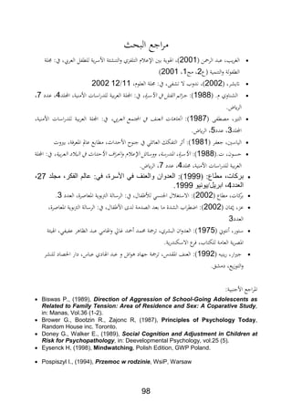 98
‫البح‬ ‫اجع‬‫ر‬‫م‬
‫الرمحن‬ ‫عبد‬ ‫يدر‬‫ر‬‫الغ‬2001‫ال‬ ‫للطابل‬ ‫ية‬‫ر‬‫األس‬ ‫ة‬ ‫ش‬ ‫الت‬‫و‬ ‫التلابدث‬ ‫ث‬ ‫اإلع‬ ‫بني‬ ‫ايفوية‬ ‫)ر‬‫تلة‬ ‫يفمي‬ ‫ر‬ ‫عر‬
‫ع‬ ‫مية‬ ‫الت‬‫و‬ ‫لة‬‫و‬‫الطاب‬2‫مج‬ ‫ر‬1‫ر‬2001)
‫يشرر‬2002)‫العلوثر‬ ‫تلة‬ ‫يفمي‬ ‫ر‬ ‫تشاب‬ ‫ال‬ ‫فدو‬ ‫ر‬11/122002
.‫ث‬ ‫اوث‬ ‫الش‬1988‫)مي‬‫األسرةر‬ ‫يف‬ ‫الةتل‬ ‫ائم‬‫ر‬‫ج‬‫اللد‬ ‫يةر‬ ‫األم‬ ‫اسات‬‫ر‬‫للد‬ ‫بية‬‫ر‬‫الع‬ ‫اللة‬ ‫يفمي‬4‫عدد‬ ‫ر‬7‫ر‬
.‫ض‬ ‫الر‬
‫م،طاب‬ ‫الترير‬1987‫)مي‬‫التمع‬ ‫يف‬ ‫ا‬ ‫الع‬ ‫ات‬ ‫ااا‬‫ر‬ ‫العر‬‫يةر‬ ‫األم‬ ‫اسات‬‫ر‬‫للد‬ ‫بية‬‫ر‬‫الع‬ ‫اللة‬ ‫يفمي‬
‫اللد‬2‫عدد‬ ‫ر‬5.‫ض‬ ‫الر‬ ‫ر‬
‫جعابر‬ ‫الياسنير‬1981‫بريوت‬ ‫ااعر،ةر‬ ‫عامل‬ ‫مطابع‬ ‫األحداثر‬ ‫و‬ ‫ج‬ ‫يف‬ ‫العائلي‬ ‫التابلل‬ ‫ر‬ ‫)مي‬
.‫ت‬ ‫حسونر‬1988‫)مي‬‫بيةر‬‫ر‬‫الع‬ ‫د‬ ‫الب‬ ‫يف‬ ‫األحداث‬ ‫اف‬‫ر‬‫اع‬‫و‬ ‫ث‬ ‫اإلع‬ ‫ووسائل‬ ‫اادرسةر‬ ‫األسرةر‬‫اللة‬ ‫يفمي‬
‫ل‬ ‫بية‬‫ر‬‫الع‬‫تلد‬ ‫يةر‬ ‫األم‬ ‫اسات‬‫ر‬‫لد‬4‫عدد‬ ‫ر‬7.‫ض‬ ‫الر‬ ‫ر‬
( :‫مطاع‬ ،‫بركات‬1999‫مجلد‬ ،‫الفكر‬ ‫عالم‬ :‫في‬ ،‫األسرة‬ ‫في‬ ‫والعنف‬ ‫العدوان‬ :)27،
‫العدد‬4‫ابريل/يونيو‬ ،1999.
‫مطاع‬ ‫كاتر‬‫بر‬2002‫العدد‬ ‫ااعاارةر‬ ‫بوية‬‫رت‬‫ال‬ ‫الرسالة‬ ‫يفمي‬ ‫ابالر‬ ‫لأل‬ ‫سي‬ ‫اجل‬ ‫ل‬ ‫االستغ‬ ‫)مي‬2.
‫وان‬ ‫عدر‬2002‫م‬ ‫الشدة‬ ‫ا‬‫ر‬‫اضط‬ ‫)مي‬‫ااعاارةر‬ ‫بوية‬‫رت‬‫ال‬ ‫الرسالة‬ ‫يفمي‬ ‫ابالر‬ ‫األ‬ ‫لدة‬ ‫ال،دمة‬ ‫بعد‬ ‫ا‬
‫العدد‬2
‫فتوا‬ ‫ستورر‬1975‫ة‬ ‫ايفي‬ ‫عابيابير‬ ‫ر‬ ‫النا‬ ‫عبد‬ ‫ايفامي‬‫و‬ ‫ياق‬ ‫محد‬ ‫دمد‬ ‫ترمجة‬ ‫البشرثر‬ ‫ان‬‫و‬‫العد‬ ‫)مي‬
.‫ية‬‫ر‬‫د‬ ‫االسل‬ ‫ع‬‫،ر‬ ‫ر‬ ‫لللتا‬ ‫العامة‬ ‫ية‬‫ر‬،‫اا‬
‫ي‬ ‫ي‬‫ر‬ ‫ارر‬‫ري‬‫ج‬1992‫ايفا‬ ‫عبد‬ ‫و‬ ‫او‬‫و‬ ‫جهاد‬ ‫ترمجة‬ ‫ااةدلر‬ ‫ا‬ ‫الع‬ ‫)مي‬‫شر‬ ‫لل‬ ‫احل،اد‬ ‫دار‬ ‫عبالر‬ ‫دث‬
.‫دمشق‬ ‫يعر‬‫ز‬‫التو‬‫و‬
‫بيةمي‬ ‫األج‬ ‫اجع‬‫ر‬‫اا‬
 Biswas P., (1989), Direction of Aggression of School-Going Adolescents as
Related to Family Tension: Area of Residence and Sex: A Coparative Study,
in: Manas, Vol.36 (1-2).
 Brower G., Bootzin R., Zajonc R, (1987), Principles of Psychology Today,
Random House inc. Toronto.
 Doney G., Walker E., (1989), Social Cognition and Adjustment in Children at
Risk for Psychopathology, in: Deevelopmental Psychology, vol.25 (5).
 Eysenck H, (1998), Mindwatching, Polish Edition, GWP Poland.
 Pospiszyl I., (1994), Przemoc w rodzinie, WsiP, Warsaw
 