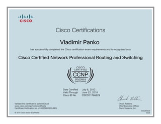 Cisco Certifications
Vladimir Panko
has successfully completed the Cisco certification exam requirements and is recognized as a
Cisco Certified Network Professional Routing and Switching
Date Certified
Valid Through
Cisco ID No.
July 6, 2012
June 22, 2018
CSCO11766829
Validate this certificate's authenticity at
www.cisco.com/go/verifycertificate
Certificate Verification No. 424503682853JMDL
Chuck Robbins
Chief Executive Officer
Cisco Systems, Inc.
© 2016 Cisco and/or its affiliates
600265629
0324
 