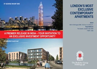 LONDON’S MOST
EXCLUSIVE
CONTEMPORARY
APARTMENTS
St George Wharf SW8
Stanmore Place ha7
A PREMIER RELEASE IN INDIA – YOUR INVITATION TO
an exclusive investment opportunity
DELHI
12th & 13th August 2008, 10.30 a.m. to 4.00 p.m.-
Royal Ballroom
The Imperial, Janpath, New Delhi
110001, India
Computer Generated Image
Computer Generated Image
 