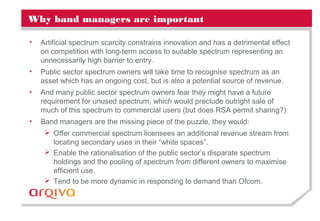 Why band managers are important
• Artificial spectrum scarcity constrains innovation and has a detrimental effect
on competition with long-term access to suitable spectrum representing an
unnecessarily high barrier to entry.
• Public sector spectrum owners will take time to recognise spectrum as an
asset which has an ongoing cost, but is also a potential source of revenue.
• And many public sector spectrum owners fear they might have a future
requirement for unused spectrum, which would preclude outright sale of
much of this spectrum to commercial users (but does RSA permit sharing?)
• Band managers are the missing piece of the puzzle, they would:
 Offer commercial spectrum licensees an additional revenue stream from
locating secondary uses in their “white spaces”.
 Enable the rationalisation of the public sector’s disparate spectrum
holdings and the pooling of spectrum from different owners to maximise
efficient use.
 Tend to be more dynamic in responding to demand than Ofcom.
 