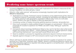Predicting some future spectrum trends
• Increasing litigation in the primary market (with implications for Ofcom’s resources & the
timing of auctions). 2.6 GHz will set a trend.
• Ofcom’s “after sales service” will become increasingly important (with implications for
Ofcom’s resources):
 Applications to change Technical Licence Conditions (a key determinant of the value of
a spectrum licence in secondary market), including for permitting very different uses of
the same spectrum with geographic separation (Ofcom sets TLCs on a UK-wide
basis). Where’s the right of appeal cf planning applications?
 Increasing number of trades (including splitting spectrum licences, temporally too).
 How much oversight is really justified of band managers or sub-tenants? Ofcom’s last
proposals for access to spectrum for PMSE use didn’t imply “letting go” (quite the
opposite!).
 Complaints about incoming interference likely to rise, but it’s far from clear what would
trigger any auction from Ofcom – victims gathering evidence of illegal spectrum usage
and incoming interference? Just how keen would Ofcom be to act?
 Need to establish a process for negotiating extensions beyond minimum licence terms.
 Appeals against changes to AIP (not everyone wants to go to the High Court)?
• Ofcom will have to decide whether to remain the dominant supplier of spectrum for certain
services (e.g. fixed links, business radio, PMSE), where a commercial spectrum owner may
find itself competing against its regulator (like playing against a competing team, where that
team has picked the referee).
 