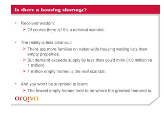 Is there a housing shortage?
• Received wisdom:
 Of course there is! It’s a national scandal.
• The reality is less clear-cut:
 There are more families on nationwide housing waiting lists than
empty properties.
 But demand exceeds supply by less than you’d think (1.8 million vs
1 million).
 1 million empty homes is the real scandal.
• And you won’t be surprised to learn:
 The fewest empty homes tend to be where the greatest demand is.
 