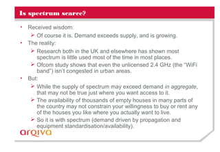 Is spectrum scarce?
• Received wisdom:
 Of course it is. Demand exceeds supply, and is growing.
• The reality:
 Research both in the UK and elsewhere has shown most
spectrum is little used most of the time in most places.
 Ofcom study shows that even the unlicensed 2.4 GHz (the “WiFi
band”) isn’t congested in urban areas.
• But:
 While the supply of spectrum may exceed demand in aggregate,
that may not be true just where you want access to it.
 The availability of thousands of empty houses in many parts of
the country may not constrain your willingness to buy or rent any
of the houses you like where you actually want to live.
 So it is with spectrum (demand driven by propagation and
equipment standardisation/availability).
 