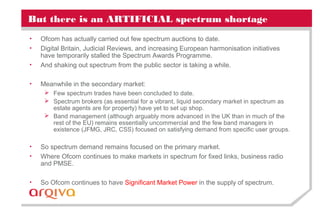 But there is an ARTIFICIAL spectrum shortage
• Ofcom has actually carried out few spectrum auctions to date.
• Digital Britain, Judicial Reviews, and increasing European harmonisation initiatives
have temporarily stalled the Spectrum Awards Programme.
• And shaking out spectrum from the public sector is taking a while.
• Meanwhile in the secondary market:
 Few spectrum trades have been concluded to date.
 Spectrum brokers (as essential for a vibrant, liquid secondary market in spectrum as
estate agents are for property) have yet to set up shop.
 Band management (although arguably more advanced in the UK than in much of the
rest of the EU) remains essentially uncommercial and the few band managers in
existence (JFMG, JRC, CSS) focused on satisfying demand from specific user groups.
• So spectrum demand remains focused on the primary market.
• Where Ofcom continues to make markets in spectrum for fixed links, business radio
and PMSE.
• So Ofcom continues to have Significant Market Power in the supply of spectrum.
 