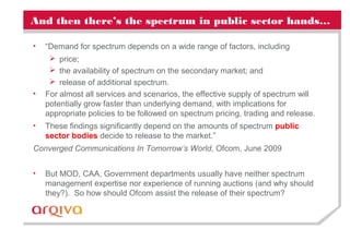 And then there’s the spectrum in public sector hands…
• “Demand for spectrum depends on a wide range of factors, including
 price;
 the availability of spectrum on the secondary market; and
 release of additional spectrum.
• For almost all services and scenarios, the effective supply of spectrum will
potentially grow faster than underlying demand, with implications for
appropriate policies to be followed on spectrum pricing, trading and release.
• These findings significantly depend on the amounts of spectrum public
sector bodies decide to release to the market.”
Converged Communications In Tomorrow’s World, Ofcom, June 2009
• But MOD, CAA, Government departments usually have neither spectrum
management expertise nor experience of running auctions (and why should
they?). So how should Ofcom assist the release of their spectrum?
 