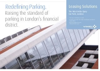 Redefining Parking.
Raising the standard of
parking in London’s financial
district.
Leasing Solutions
The West India Quay
Car Park, London
• 504-space, multi-storey car park
•
• Open and staffed 24 hours
a day, 365 days a year
Located in the heart of London’s Docklands and close to
Canary Wharf
 