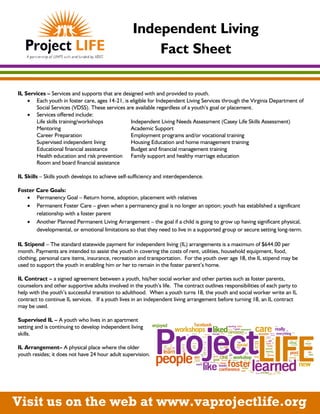 Independent Living
Fact Sheet
IL Services – Services and supports that are designed with and provided to youth.
 Each youth in foster care, ages 14-21, is eligible for Independent Living Services through the Virginia Department of
Social Services (VDSS). These services are available regardless of a youth’s goal or placement.
 Services offered include:
Life skills training/workshops Independent Living Needs Assessment (Casey Life Skills Assessment)
Mentoring Academic Support
Career Preparation Employment programs and/or vocational training
Supervised independent living Housing Education and home management training
Educational financial assistance Budget and financial management training
Health education and risk prevention Family support and healthy marriage education
Room and board financial assistance
IL Skills – Skills youth develops to achieve self-sufficiency and interdependence.
Foster Care Goals:
 Permanency Goal – Return home, adoption, placement with relatives
 Permanent Foster Care – given when a permanency goal is no longer an option; youth has established a significant
relationship with a foster parent
 Another Planned Permanent Living Arrangement – the goal if a child is going to grow up having significant physical,
developmental, or emotional limitations so that they need to live in a supported group or secure setting long-term.
IL Stipend – The standard statewide payment for independent living (IL) arrangements is a maximum of $644.00 per
month. Payments are intended to assist the youth in covering the costs of rent, utilities, household equipment, food,
clothing, personal care items, insurance, recreation and transportation. For the youth over age 18, the IL stipend may be
used to support the youth in enabling him or her to remain in the foster parent’s home.
IL Contract – a signed agreement between a youth, his/her social worker and other parties such as foster parents,
counselors and other supportive adults involved in the youth’s life. The contract outlines responsibilities of each party to
help with the youth’s successful transition to adulthood. When a youth turns 18, the youth and social worker write an IL
contract to continue IL services. If a youth lives in an independent living arrangement before turning 18, an IL contract
may be used.
Supervised IL – A youth who lives in an apartment
setting and is continuing to develop independent living
skills.
IL Arrangement– A physical place where the older
youth resides; it does not have 24 hour adult supervision.
Visit us on the web at www.vaprojectlife.org
 