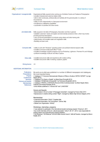 Curriculum Vitae Mihail Valentinov Ivanov
© European Union, 2002-2013 | http://europass.cedefop.europa.eu Page 3 / 4
ADDITIONAL INFORMATION
Organisational / managerial skills Organisational Skills acquired when working as a Exhibition Guide and Freelance Photographer:
▪ excellent interpersonal customer-relation skills
▪ able to deal courteously, professionally and tactfully with the general public in a variety of
circumstances
▪ ability to work independently in a fast-paced environment
▪ simultaneous multitasking capabilities
▪ coordination of activities and other events
Job-related skills Skills acquired in the field of Photography, Decoration and Arts in general
▪ establish customers’ needs and explain and demonstrate products to them, which may involve
providing technical descriptions
▪ carry out formal presentations of products using videos and other training aids
▪ determination and excellent sales and negotiation skills
▪ flexibility and team work
Computer skills ▪ ability to work with “Windows” operating system and proficient Internet research skills
▪ excellent command of Microsoft Office™ tools.
▪ excellent knowledge of Adobe programs such as Photoshop, Lightroom, Premiere Pro and InDesign
▪ proficient knowledge of ZBrush and Nikon Capture
Other skills ▪ excellent and proven skills and experience with creative writing
▪ excellent and proven skills in drawing, sculpture, graphic
Driving licence ▪ B
Publications
Presentations
Projects
Conferences
Seminars
Honours and awards
Memberships
References
My work as an artist was published in a number of different newspapers and catalogues,
the most important being:
▪ Catalogue “V° Concorso Internazionale Olimpico di Pittura e Scultura “ARTE E SPORT”, by Ugo
Ristori (2012)
▪ Catalogue “Fra Sogno e Realtà”, by Maria Rosa Piromalli (2013)
▪ Catalogue “XII Biennale di Acquarello”, by Francesca Brugnettini (2013)
▪ Catalogue “PROFILI D’ARTISTA (Percorsi D’Arte Contemporanea)”, by Mario Napoli, Elena
Colombo and Andrea Rossetti (2014)
▪ short articles published in “Il Secolo XIX” and “L’ANCORA”
Honors and Awards:
▪ Second place in the art contest “Il Paesaggio Industriale”, managed by Franco Dioli, 2013
▪ Special prize in creative writing contest “Flight”, managed by Silistra High School, Bulgaria, 2012
Memberships:
▪ Cultural ArtAssociation “GALA”, Cogoleto Italy
▪ Cultural ArtAssociation “Art Commission”, Genoa, Italy
▪ Global Civic Organization “AVAAZ”
Workshops, internships, programs:
▪ I was selected to participate in the international student exchange program “Erasmus”, 2011
▪ two month internship at the art / cultural association “GALA”, 06 / 07 - 2013, I was responsible for
guiding visitors and supervising the ongoing exhibition
▪ Art Workshop “100 Artisti per 100 Anni Dalla Grande Guerra”, Valli del Pasubio, managed by Marco
Rotelli, 2014
 