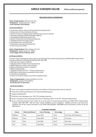 GHULE SAROJINI SAGAR M.Pharm (Pharmacognosy)
ORGANISATIONAL EXPERIENCE
Name of Organisation: SGPharma Pvt. Ltd.
Designation - Quality Assurance - Officer
From: February 2015 till date
Job Responsibilities
1. Preparation of Raw material and Finished Product Specification.
2. Preparation of Process Validation Protocol.
3. Review of report of stability study, finished product and raw material
4. Checking of Analytical Method Validation Reports.
5. Checking Batch Manufacturing Records.
6. Master Formula Record Checking and Approval
7. Handling deviation & Change Control.
8. Checking of licence and draft label.
9. Preparation of product information file.
10. Visit to factory for FPQC.
Name of Organisation: Meyer Organics Pvt. Ltd.
Designation - Quality Assurance - Officer
From: August 2013 to February 2015
Job Responsibilities
1. Aware of Q.A documentation Since initial set up of the plant till commercial production and WHO GMP certified which
includes qualification (URS/DQ/IQ/OQ/PQ), AQP, VMP, SMF.
2. AHU and water system validation.
3. Checking Control Sample of Loan License Party
4. BMR Preparation, revision and verification
5. Release of finished products to despatch.
6. IPQC of tablet Capsule.
7. Handling of HPLC, FT-IR, UV – VIS Spectrophotometer
8. MIS Report and QA Report preparation every month.
9. Calibration of equipment
10. Aware of deviation change control OOS, complaint report.
Name of Organisation: Sanpras Healthcare Pvt. Ltd
Designation - Quality Control Officer
From: July 2011 to June 2013
Job Responsibilities
❒ Aware with analytical method development and validation of finished product and raw material.
❒ Preparation of TDS, specification of raw material, finished product.
❒ Analysis of RM/FP/PM
❒ Proficient in microbiological area- TBC, TFC, pathogen detection.
❒ Review of analytical data and having proficiency in Handling of HPLC, FT-IR, UV – VIS Spectrophotometer.
❒ Aware of Q.A documentation Since initial set up of the plant till commercial production and WHO GMP certified which
includes, AQP, VMP, SMF, AHU and water system validation, process validation, stability protocols as per latest ICH
guideline and all the routine documents as per WHO GMP guideline, MFR/BMR and all documents control of the QA
department.
ACADEMICS RECORD
Course University/Board Year of Passing Percentage Class
M.Pharm Pune June 2011 72.21 First class with Distinction
B.Pharm Pune May 2009 65.25 First class
H.S.C Pune Feb 2004 66.17 First class
S.S.C Pune Mar 2002 75.06 First Class with Distinction
 