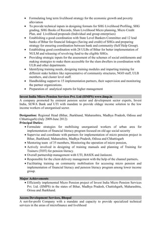• Formulating long term livelihood strategy for the economic growth and poverty
alleviation
• To provide technical inputs in designing formats for SHG Livelihood Profiling, SHG
grading, SHG Books of Records, Slum Livelihood Micro planning, Micro Credit
Plan, and Livelihood proposals (Individual and group enterprises)
• Establishing a good coordination with State Level Bankers Committee and 12 lead
banks of Bihar for financial linkages (Saving and credit) of SHGs and preparing
strategy for ensuring coordination between bank and community (Self Help Group).
• Establishing good coordination with 28 ULBs of Bihar for better implementation of
NULM and releasing of revolving fund to the eligible SHGs.
• Providing strategic inputs for the assessment of the schemes of social entitlements and
making strategies to make them accessible for the slum dwellers in coordination with
ULB and other departments.
• Identifying training needs, designing training modules and imparting training for
different stake holders like representative of community structures, NGO staff, ULB
members, and cluster level staff.
• Handholding support to 15 implementation partners, their supervision and monitoring
the partner organizations.
• Preparation of analytical reports for higher management
Invest India Micro Pension Services Pvt. Ltd (IIMPS) www.iimp.in
A company promoted by eminent pension sector and development sector experts, Invest
India, SEWA Bank and UTI with mandate to provide oldage income solution to the low
income workers of unorganised sector.
Designation: Regional Head (Bihar, Jharkhand, Maharashtra, Madhya Pradesh, Odissa and
Chhattisgarh) (July 2009-June 2012)
Principal Duties:
• Formulate strategies for mobilising unorganised workers of urban area for
implementation of financial literacy program focused on old age social security
• Supervise and coordinate with partners for implementation of micro pension project in
Bihar, Jharkhand, Maharashtra, Madhya Pradesh, Odissa and Chhattisgarh
• Mentoring team of 35 members, Monitoring the operation of micro pension,
• Actively involved in designing of training manuals and planning of Training for
Trainers (TOT) for pension literacy.
• Overall partnership management with UTI, BASIX and Janlaxmi.
• Responsible for the client delivery management with the help of the channel partners.
• Facilitating training on community mobilisation for accessing micro pension and
implementation of financial literacy and pension literacy program among lower income
group.
Major Achievements
• Efficiently implemented Micro Pension project of Invest India Micro Pension Services
Pvt. Ltd. (IIMPS) in the states of Bihar, Madhya Pradesh, Chattishgarh, Maharashtra,
Orissa and Jharkhand.
Access Development Services, Bhopal
A not-for-profit Company with a mandate and capacity to provide specialized technical
services in the areas of microfinance and livelihood
 