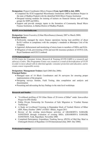 Designation: Project Coordinator (Micro Finance) From April 2008 to July 2009)
• Completed the ICICI-supported Microfinance Institutions (MFI) Incubation Project in
the state of Madhya Pradesh with the identified NGO-Micro Finance Institution
• Designed training modules for training of trainers on financial literacy and self help
groups for SHPI and SHGs.
• Support and provide strategic inputs in the formation of Community Based Micro
Finance Institution, in Jhabua District of Madhya Pradesh.
BASIX www.basixindia.com
Designation: Senior Executive (Urban Microfinance) (January 2007 to March 2008)
Principal Duties:
• Proficiently managed the micro finance operations having loan portfolio of about
Rs10.5 million in compliance with the company’s standards at Bharatpur Unit of the
Company
• Appraisal, disbursement and monitoring of micro-loans to members of SHGs and JLGs
• Mitigation of risk, provisioning of life and non-life insurance products of AVIVA Life,
Royal Sundaram and ICICI Lombard
CUTS-International
CUTS Centre for Consumer Action, Research & Training (CUTS CART) is a research and
advocacy Centre. This Programme Centre was created as a result of diversification of CUTS
in order to move ahead with its inherited agenda: consumer protection and education, and to
create a more responsible society.
Designation: Management Trainee (April 2005-Dec 2006)
Principal Duties:
• Managed team of 14 Block Coordinators and 56 surveyors for ensuring proper
implementation of the program
• Designing surveys formats, Field Testing, data compilation and analysis and
dissemination
• Presenting and advocating the key findings in the state level workshops
Research and Studies
• “Livelihood profiling of 58 Urban Slums of 28 towns of Bihar” under Samvardhan
Project for IPE-Global.
• Public Private Partnership for Promotion of Safe Migration to “Combat Human
Trafficking”
• A Study on Livelihood Visioning in Rajarpakar block of Vaishali District of Bihar
(IDF, Patna, October’ 2009)” (ATSEC- Bihar), August 2011
• Review of the existing micro-finance activities of GRAMODYA SAMAJIK
SANSTHAN through evaluation of existing SHGs. (GRAMODYA SAMAJIK
SANSTHAN, Tonk, Rajasthan). November 2006
• Completed Participatory Expenditure Tracking Survey (PETS) of Mid Day Meal in
Chittorgarh District of Rajasthan. CUTS-International (July 2005- Dec’2006)
Professional trainings
 