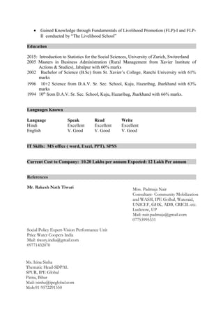 • Gained Knowledge through Fundamentals of Livelihood Promotion (FLP)-I and FLP-
II conducted by “The Livelihood School”
Education
2015: Introduction to Statistics for the Social Sciences, University of Zurich, Switzerland
2005 Masters in Business Administration (Rural Management from Xavier Institute of
Actions & Studies), Jabalpur with 60% marks
2002 Bachelor of Science (B.Sc) from St. Xavier’s College, Ranchi University with 61%
marks
1996 10+2 Science from D.A.V. Sr. Sec. School, Kuju, Hazaribag, Jharkhand with 63%
marks
1994 10th
from D.A.V. Sr. Sec. School, Kuju, Hazaribag, Jharkhand with 66% marks.
Languages Known
Language Speak Read Write
Hindi Excellent Excellent Excellent
English V. Good V. Good V. Good
IT Skills: MS office ( word, Excel, PPT), SPSS
Current Cost to Company: 10.20 Lakhs per annum Expected: 12 Lakh Per annum
References
Mr. Rakesh Nath Tiwari
Social Policy Expert-Vision Performance Unit
Price Water Coopers India
Mail: tiwary.india@gmail.com
09771432070
Miss. Padmaja Nair
Consultant- Community Mobilization
and WASH, IPE Golbal, Wateraid,
UNICEF, GHK, ADB, CRICIL etc.
Lucknow, UP
Mail: nair.padmaja@gmail.com
07753995331
Ms. Irina Sinha
Thematic Head-SDPAL
SPUR, IPE Global
Patna, Bihar
Mail: isinha@ipeglobal.com
Mob:91-9572291350
 