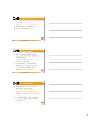 Core publishing values
    •   Certification = Peer acceptance
    •   Registration = The minutes of science
    •   Dissemination = Broadcasting
    •   Archive = Perpetual record




4




              Common ground
    •   Commercial and society publishers
        have upheld the tradition of scholarly
        communication
    •   We have developed new products and
        services beyond print
    •   Access and usage have increased
    •   However, if our mission is to move
        scholarly communication forward,
        what do we need to do next?
5




              The change model
    •   Driven by the Internet, scholarly
        publishing is undergoing a
        transformational shift from the
        aggregate, publish, then distribute
        model to a more user-driven, demand
        model
    •   It’s not about what I have to sell you,
        it’s about what you want and when
        you want it

6




                                                  2
 