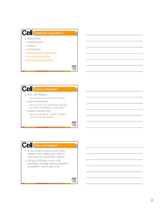 Tomorrow’s key drivers
    •   Registration
    •   Dissemination
    •   Archive
    •   Certification
    •   Filtering and interpretation
    •   Serving communities
    •   Enhancing productivity


7




                Current challenges
    •   Filter and interpret
        –   How do we put content into context?
    •   Serve communities
        –   How can we help communities develop
            and share knowledge in a new way?
    •   Enhance productivity
        –   How can we deliver content to enable
            users to make an impact?


8




                Filter and interpret
    •   As the world of science grows more
        complex and collaborative, there is
        more need for interpretive content
    •   Our job is to have a view of all
        benchtops, to judge what is important,
        to publish it, and to gain trust




9




                                                   3
 