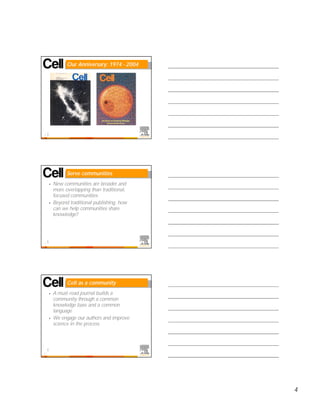 Our Anniversary: 1974 - 2004




10




               Serve communities
     •   New communities are broader and
         more overlapping than traditional,
         focused communities
     •   Beyond traditional publishing, how
         can we help communities share
         knowledge?




11




               Cell as a community
     •   A must-read journal builds a
         community through a common
         knowledge base and a common
         language
     •   We engage our authors and improve
         science in the process




12




                                              4
 