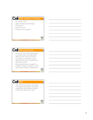 Other examples of community
     •   Los Alamos’ arXiv
     •   Signal Transduction Knowledge
         Environment
     •   High Wire Press
     •   Are these tired examples?




13




               Enhancing productivity

     •   We need to move from dissemination
         to comprehension and application:
         What you want, when you want it
     •   Do publishers understand enough
         about how their users’ workflow and
         information needs?
     •   Will publishers become suppliers to
         workflow software companies, or will
         they develop software competencies?
14




               MDL
     •   “Our mission is to become the leader
         in integrated information, information
         management and workflow solutions
         for the entire R&D value chain.”




15




                                                  5
 