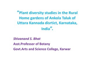 “Plant diversity studies in the Rural
Home gardens of Ankola Taluk of
Uttara Kannada disrtict, Karnataka,
India”.
Shivanand S. Bhat
Asst.Professor of Botany
Govt.Arts and Science College, Karwar
 