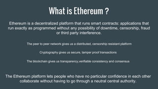 The peer to peer network gives us a distributed, censorship resistant platform
Cryptography gives us secure, tamper proof transactions
The blockchain gives us transparency,verifiable consistency and consensus
The Ethereum platform lets people who have no particular confidence in each other
collaborate without having to go through a neutral central authority.
What is Ethereum ?
Ethereum is a decentralized platform that runs smart contracts: applications that
run exactly as programmed without any possibility of downtime, censorship, fraud
or third party interference.
 