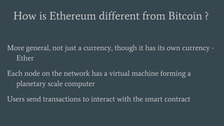 More general, not just a currency, though it has its own currency -
Ether
Each node on the network has a virtual machine forming a
planetary scale computer
Users send transactions to interact with the smart contract
How is Ethereum different from Bitcoin ?
 