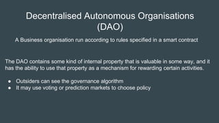 The DAO contains some kind of internal property that is valuable in some way, and it
has the ability to use that property as a mechanism for rewarding certain activities.
● Outsiders can see the governance algorithm
● It may use voting or prediction markets to choose policy
Decentralised Autonomous Organisations
(DAO)
A Business organisation run according to rules specified in a smart contract
 