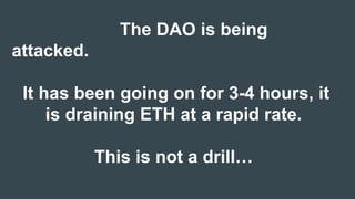 The DAO is being
attacked.
It has been going on for 3-4 hours, it
is draining ETH at a rapid rate.
This is not a drill…
 