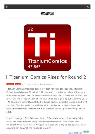 Titanium Comics Rises for Round 2
COMICS , NEWS  October 30, 2014  Press Release
Titanium Comics announced today a reboot for their product line. Titanium
Comics is a division of Titanium Publishing and the initial launches of four new
titles went so well that the comics division is now set to stand on it’s own two
feet. Second issues of each of the four titles are expected out later this year.
All books are currently published in house and are available in digital and print
formats. Distribution is currently pending. All books can be ordered via
www.titaniumcomics.aradium.com New website will be up and running January
2015.
Project Manager Dion Wilson explains, “ We never expected as many folks
would like what we were doing. We were overwhelmed. One of our most
important hires was Colette Arreguin to oversee the day to day operations so
creators can do what they do best, create!
 
Generated from
 