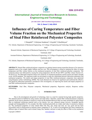 ISSN: 2319-8753
International Journal of Innovative Research in Science,
Engineering and Technology
(An ISO 3297: 2007 Certified Organization)
Vol. 3, Issue 7, July 2014
Copyright to IJIRSET www.ijirset.com 14662
Influence of Curing Temperature and Fiber
Volume Fraction on the Mechanical Properties
of Sisal Fiber Reinforced Polyester Composites
C.Boopathi*1
, S.Kalyana Sundaram2
, S.Jayabal3
, S.Karthikeyan4
P.G. Scholar, Department of Mechanical Engineering, A.C College of Engineering and Technology, Karaikudi, Tamilnadu,
India1
Research Scholar, Department of Mechanical Engineering, A.C College of Engineering and Technology, Karaikudi,
Tamilnadu, India2
Assistant Professor, Department of Mechanical Engineering, A.C College of Engineering and Technology, Karaikudi,
Tamilnadu, India3
P.G. Scholar, Department of Mechanical Engineering, A.C College of Engineering and Technology, Karaikudi, Tamilnadu,
India4
ABSTRACT: Natural fiber reinforced polymer composites are gaining interest among researchers because of its attractive
properties such as low weight, higher stiffness and low cost. This investigation is aimed at studying the effect of curing
temperature and fiber volume fraction on the mechanical properties of sisal fiber reinforced polyester composites. The
composite sheets were fabricated by varying the curing temperature (40, 60, 80 and 100o
C) and fiber volume fraction (15,
30 and 45 %). The fabricated composite sheets were tested for its mechanical properties namely tensile and impact strength
as per ASTM standards. The regression model was developed to study the relationship between fabrication parameters and
mechanical properties. The tensile and impact properties of sisal fiber reinforced polyester composites were optimized
using Response surface methodology (RSM). The result obtained was found to be significant and confirmed the effective
role played by fabrication parameters considered in this investigation, on improving the tensile and impact properties of
sisal fiber reinforced polyester composites.
KEYWORDS: Sisal fiber, Polyester composite, Mechanical properties, Regression analysis, Response surface
methodology
I. INTRODUCTION
Due to the development and growth of technology, there is a need for material having high specific properties.
This demand cannot be fulfilled by using ceramic and metal alloys. Therefore, natural fiber reinforced polymer composite
materials can be used as alternative resources to meet out this demand Moreover there are many advantages in using natural
fiber as traditional reinforcing material such as low density, low cost, enhanced energy recovery, acceptable specific
strength and biodegradable [1]. For example, flax fiber reinforced polyolefin are widely used today in automotive industry
[2]. The mechanical properties of some natural fibers like flax, jute, hemp and sisal, are very good and has been
successfully used as reinforcement in polymer matrix composites [3, 4]. A series of investigations have been conducted on
different types of natural fibers such as kenaf, hemp, flax, bamboo, and jute to study the effect of fiber on the mechanical
 