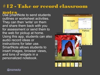 #12 - Take or record classroom notes  Use  s martNote to send students outlines or worksheet activities.  They can then 'write' on them and share them back with you for assessment or send them to the web for pickup at home.  Using this app, students can also audio record ideas or instructions for later use. SmartNote allows students to insert images, browser views, and tons of widgets in a personalized notebook.   @mzmacky 