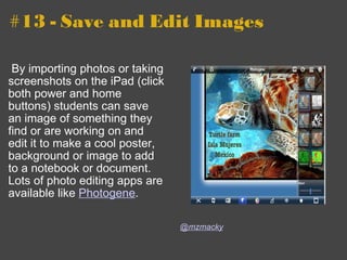 #13 - Save and Edit Images   By importing photos or taking screenshots on the iPad (click both power and home buttons) students can save an image of something they find or are working on and edit it to make a cool poster, background or image to add to a notebook or document.  Lots of photo editing apps are available like  Photogene .   @mzmacky 
